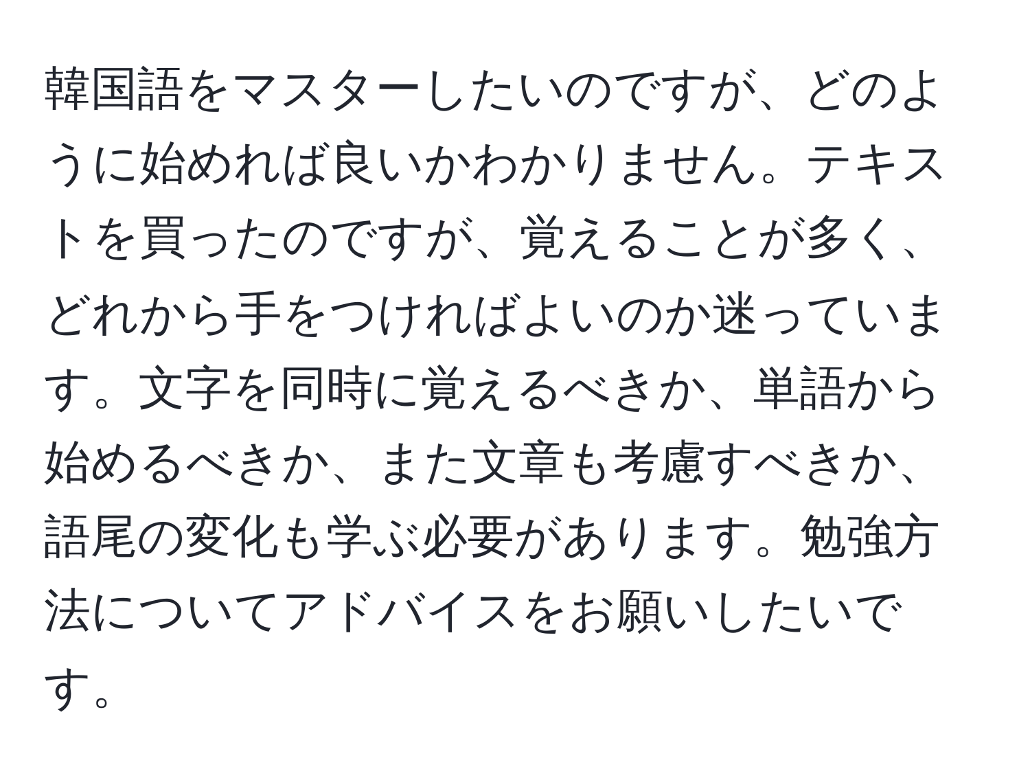 韓国語をマスターしたいのですが、どのように始めれば良いかわかりません。テキストを買ったのですが、覚えることが多く、どれから手をつければよいのか迷っています。文字を同時に覚えるべきか、単語から始めるべきか、また文章も考慮すべきか、語尾の変化も学ぶ必要があります。勉強方法についてアドバイスをお願いしたいです。