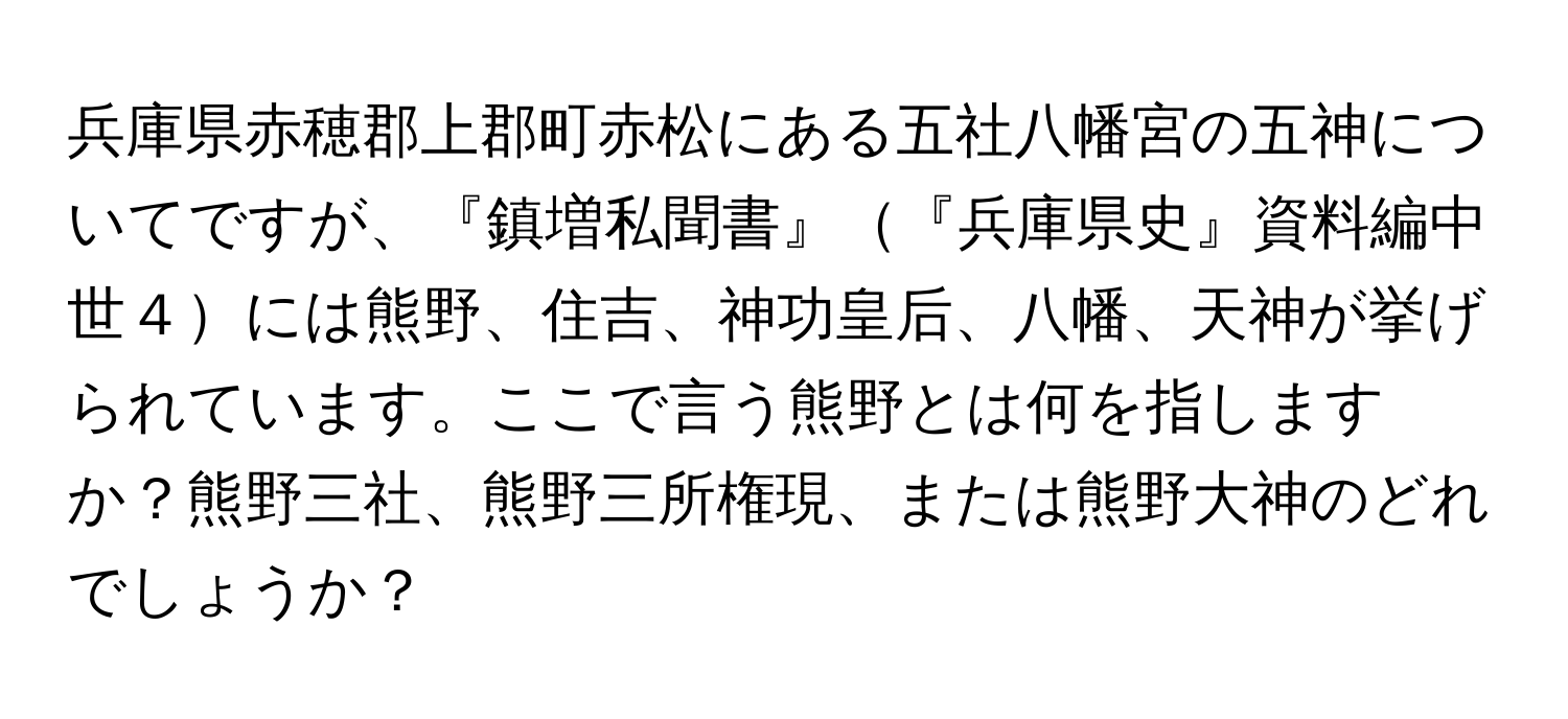 兵庫県赤穂郡上郡町赤松にある五社八幡宮の五神についてですが、『鎮増私聞書』『兵庫県史』資料編中世４には熊野、住吉、神功皇后、八幡、天神が挙げられています。ここで言う熊野とは何を指しますか？熊野三社、熊野三所権現、または熊野大神のどれでしょうか？