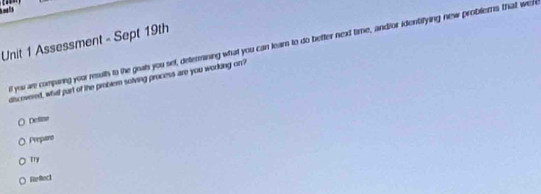 is
Unit 1 Assessment - Sept 19th all you are companing your results to the goats you set, determining what you can learn to do better next time, and/or identifying new problems that we 
discovered, whil part of the problem solving process are you working on?
Deline
Preparo
Try
Refeck