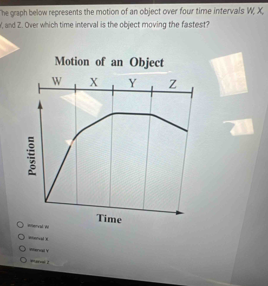 The graph below represents the motion of an object over four time intervals W, X,
Y, and Z. Over which time interval is the object moving the fastest?
interval X
interval Y
interval Z