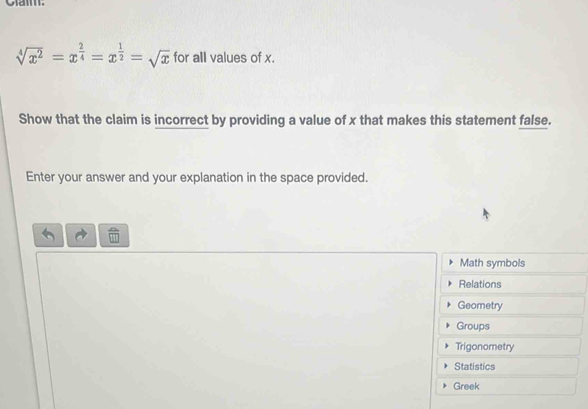 Clam:
sqrt[4](x^2)=x^(frac 2)4=x^(frac 1)2=sqrt(x) for all values of x. 
Show that the claim is incorrect by providing a value of x that makes this statement false. 
Enter your answer and your explanation in the space provided. 
Math symbols 
Relations 
Geometry 
Groups 
Trigonometry 
Statistics 
Greek