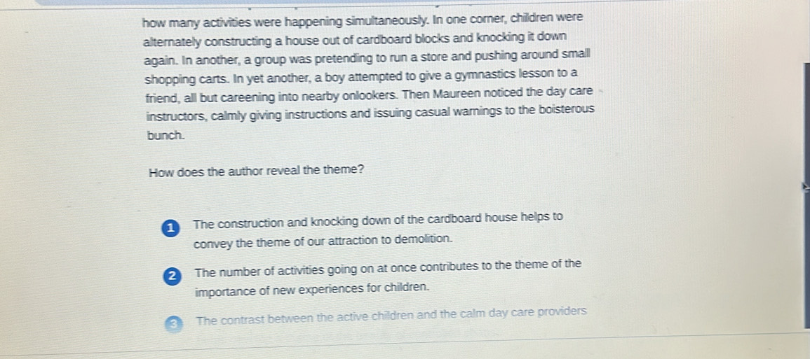 how many activities were happening simultaneously. In one corner, children were
alternately constructing a house out of cardboard blocks and knocking it down
again. In another, a group was pretending to run a store and pushing around small
shopping carts. In yet another, a boy attempted to give a gymnastics lesson to a
friend, all but careening into nearby onlookers. Then Maureen noticed the day care
instructors, calmly giving instructions and issuing casual warnings to the boisterous
bunch.
How does the author reveal the theme?
The construction and knocking down of the cardboard house helps to
convey the theme of our attraction to demolition.
2The number of activities going on at once contributes to the theme of the
importance of new experiences for children.
The contrast between the active children and the calm day care providers