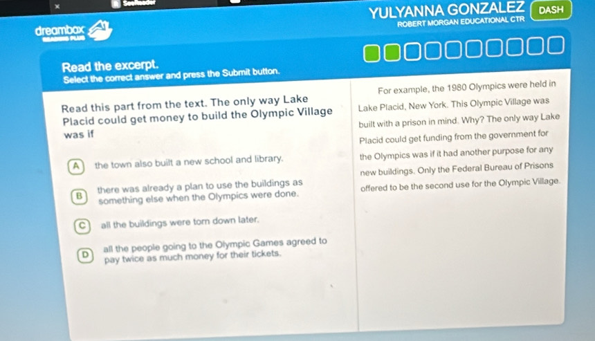 Seef
dreambox YULYANNA GONZALEZ DASH
ROBERT MORGAN EDUCATIONAL CTR
Read the excerpt.
Select the correct answer and press the Submit button.
Read this part from the text. The only way Lake For example, the 1980 Olympics were held in
Placid could get money to build the Olympic Village Lake Placid, New York. This Olympic Village was
was if built with a prison in mind. Why? The only way Lake
Placid could get funding from the government for
A the town also built a new school and library. the Olympics was if it had another purpose for any
B there was already a plan to use the buildings as new buildings. Only the Federal Bureau of Prisons
something else when the Olympics were done. offered to be the second use for the Olympic Village.
Call the buildings were torn down later.
D all the people going to the Olympic Games agreed to
pay twice as much money for their tickets.