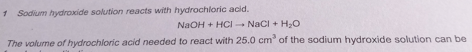 Sodium hydroxide solution reacts with hydrochloric acid.
NaOH+HClto NaCl+H_2O
The volume of hydrochloric acid needed to react with 25.0cm^3 of the sodium hydroxide solution can be