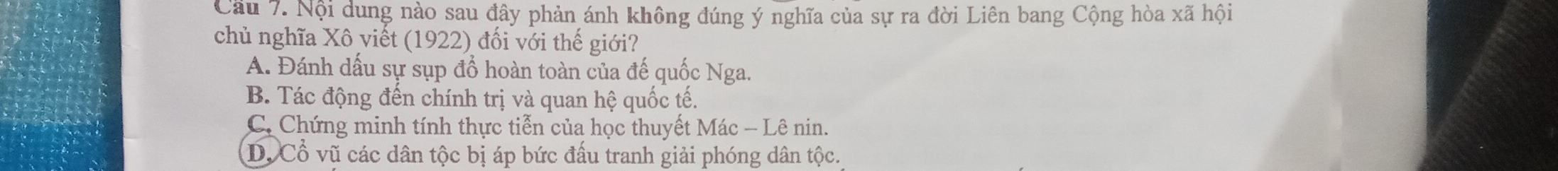 Cầu 7. Nội dung nào sau đây phản ánh không đúng ý nghĩa của sự ra đời Liên bang Cộng hòa xã hội
chủ nghĩa Xô viết (1922) đối với thế giới?
A. Đánh dấu sự sụp đổ hoàn toàn của đế quốc Nga.
B. Tác động đến chính trị và quan hệ quốc tế.
C. Chứng minh tính thực tiễn của học thuyết Mác - Lê nin.
D. Cổ vũ các dân tộc bị áp bức đấu tranh giải phóng dân tộc.