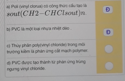 a) Poli (vinyl clorua) có công thức cấu tạo là
sout(CH2-CHClsout)n.
b) PVC là một loại nhựa nhiệt dèo .
Đ
c) Thủy phân poly(vinyl chloride) trong môi
trường kiềm là phản ứng cắt mạch polymer.
d) PVC được tạo thành từ phản ứng trùng
ngung vinyl chloride.