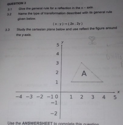 3.1 Give the general rule for a reflection in the x - axis. 
3.2 Name the type of transformation described with its general rule 
given below.
(x;y)to (2x;2y)
3.3 Study the cartesian plane below and use reflect the figure around 
the y-axis. 
Use the ANSWERSHEET to complete this question