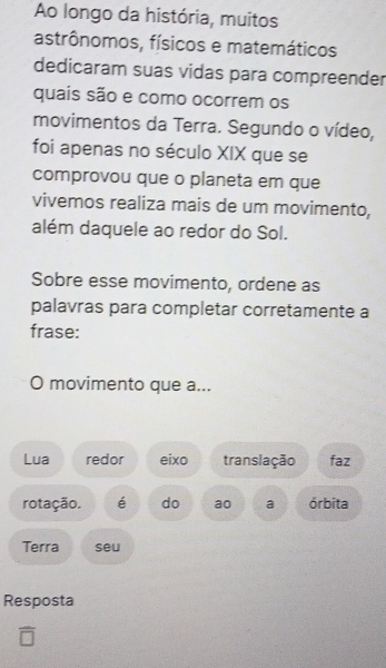 Ao longo da história, muitos 
astrônomos, físicos e matemáticos 
dedicaram suas vidas para compreender 
quais são e como ocorrem os 
movimentos da Terra. Segundo o vídeo, 
foi apenas no século XIX que se 
comprovou que o planeta em que 
vivemos realiza mais de um movimento, 
além daquele ao redor do Sol. 
Sobre esse movimento, ordene as 
palavras para completar corretamente a 
frase: 
O movimento que a... 
Lua redor eixo translação faz 
rotação. é do ao a órbita 
Terra seu 
Resposta 
overline □ 