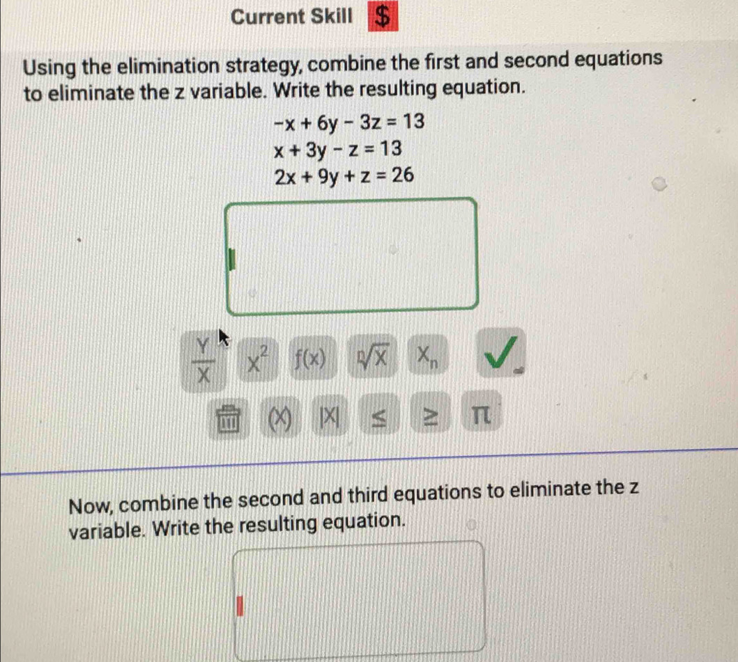 Current Skill $ 
Using the elimination strategy, combine the first and second equations 
to eliminate the z variable. Write the resulting equation.
-x+6y-3z=13
x+3y-z=13
2x+9y+z=26
 Y/X  x^2 f(x) sqrt[n](x) X_n
X |X| S > π
Now, combine the second and third equations to eliminate the z
variable. Write the resulting equation.