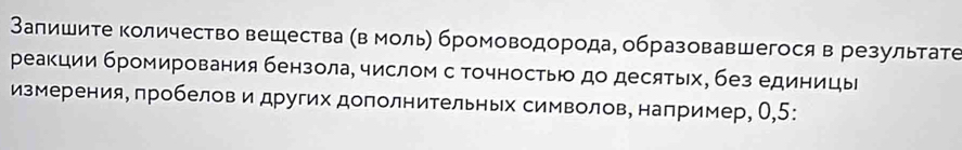 Запишите количество вешества (в моль) бромоводорода, образовавшегося в результате 
реакции бромирования бензола, числом с точностью до десятых, без единицы 
измерения, пробелов и других дополнительньх символов, например, О, 5 :