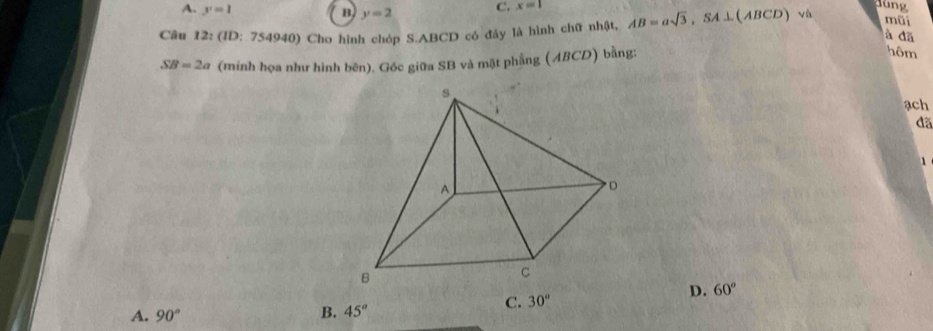 A. y=1
B y=2 C. x=1
lung
Câu 12: (ID: 754940) Cho hình chóp S. ABCD có đảy là hình chữ nhật, AB=asqrt(3), SA⊥ (ABCD) và
mũi
à đã
SB=2a (minh họa như hình bên). Góc giữa SB và mặt phẳng (ABCD) bằng:
hôm
ach
đã
1
C. 30°
D. 60°
A. 90°
B. 45°