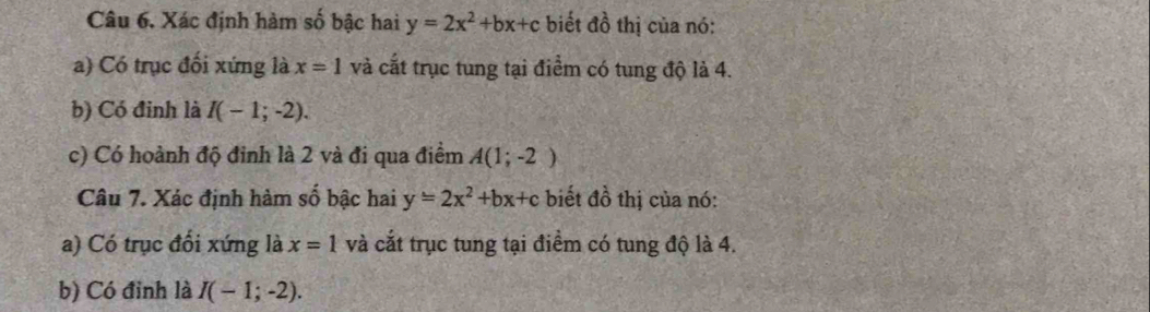 Xác định hàm số bậc hai y=2x^2+bx+c biết đồ thị của nó: 
a) Có trục đối xứng là x=1 và cắt trục tung tại điểm có tung độ là 4. 
b) Có đỉnh là I(-1;-2). 
c) Có hoành độ đinh là 2 và đi qua điểm A(1;-2)
Câu 7. Xác định hàm số bậc hai y=2x^2+bx+c biết đồ thị của nó: 
a) Có trục đổi xứng là x=1 và cắt trục tung tại điểm có tung độ là 4. 
b) Có đỉnh là I(-1;-2).