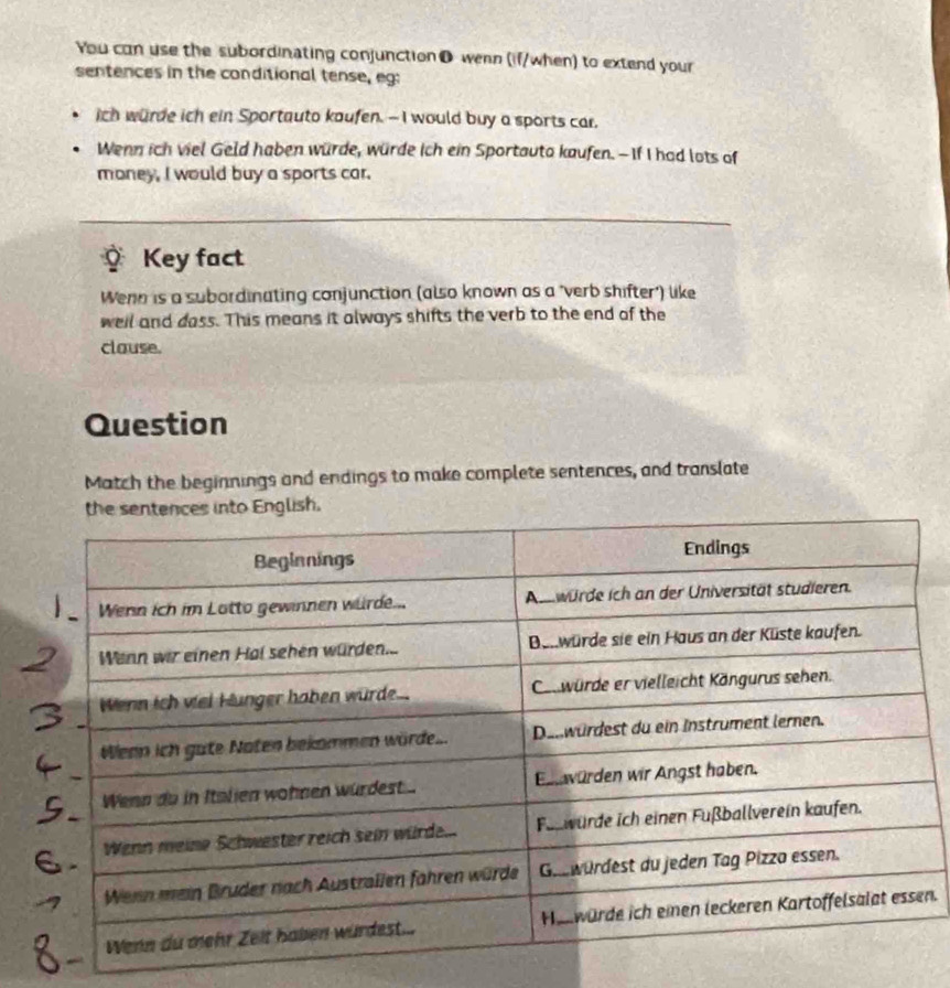 You can use the subordinating conjunction ● wenn (if/when) to extend your 
sentences in the conditional tense, eg: 
ich wurde ich ein Sportauto kaufen. — I would buy a sports car, 
Wenn ich viel Geld haben würde, würde ich ein Sportauto kaufen. —If I had lots of 
money, I would buy a sports car. 
Key fact 
Wenn is a subordinating conjunction (also known as a "verb shifter') like 
well and dass. This means it always shifts the verb to the end of the 
clause. 
Question 
Match the beginnings and endings to make complete sentences, and translate 
n.