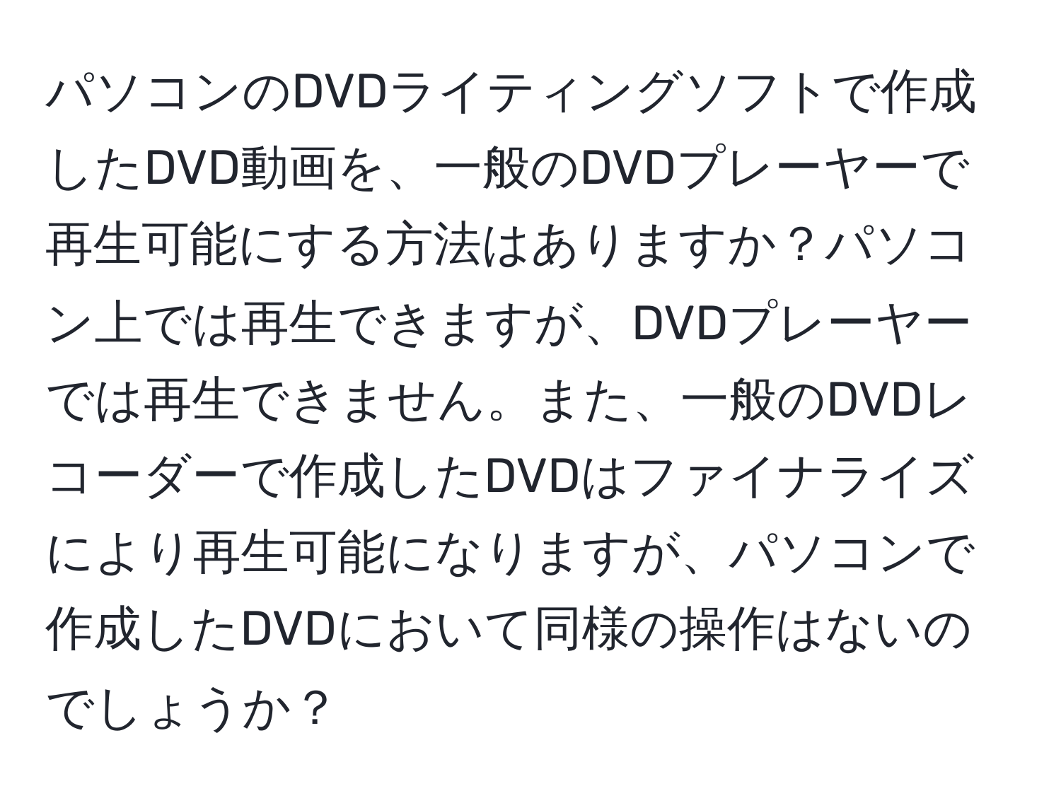 パソコンのDVDライティングソフトで作成したDVD動画を、一般のDVDプレーヤーで再生可能にする方法はありますか？パソコン上では再生できますが、DVDプレーヤーでは再生できません。また、一般のDVDレコーダーで作成したDVDはファイナライズにより再生可能になりますが、パソコンで作成したDVDにおいて同様の操作はないのでしょうか？