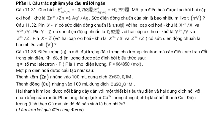 Phần II. Câu trắc nghiệm yêu cầu trả lời ngắn
Câu 11.31. Cho biết: E_Zn^(2+)/Zn^circ =-0,763kJ;E_Ag^+/Ag^circ =+0,799kJ. Một pin điện hoá được tạo bởi hai cặp
oxi hoá - khử là Zn^(2+) /Zn và Ag^+/Ag. Sức điện động chuẩn của pin là bao nhiêu milivolt (mV ) ?
Câu 11.32. Pin X - Y có sức điện động chuẩn là 1,10  với hai cặp oxi hoá - khử là X^(2+)/X và
Y^(2+)/Y. Pin Y-Z có sức điện động chuẩn là 0,82 2 với hai cặp oxi hoá - khử là Y^(2+)/Y và
Z^(2+)/Z. Pin X-Z (với hai cặp oxi hoá - khử là X^(2+)/X và Z^(2+)/Z) có sức điện động chuẩn là
bao nhiêu volt (V ) ?
Câu 11.33. Điện lượng (q) là một đại lượng đặc trưng cho lượng electron mà các điện cực trao đổi
trong pin điện. Khi đó, điện lượng được xác định bởi biểu thức sau:
q=shat omo II electron · F ( F là 1 mol điện lượng, F=96485C/mol).
Một pin điện hoá được cấu tạo như sau:
Thanh kẽm (Zn) nhúng vào 100 mL dung dịch ZnSO_40,1M.
Thanh đồng (Cu) nhúng vào 100 mL dung dịch CuSO_40,1M.
Hai thanh kim loại được nối bằng dây dẫn với một thiết bị tiêu thụ điện và hai dung dịch nối với
nhau bằng cầu muối. Phản ứng dừng lại khi Cu^(2+) trong dung dịch bị khử hết thành Cu . Điện
lượng (tính theo C ) mà pin đó đã sản sinh là bao nhiêu?
( Làm tròn kết quả đến hàng đơn vị)