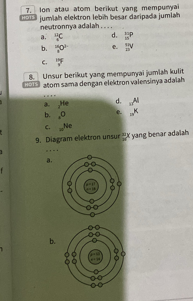 Ion atau atom berikut yang mempunyai
HOTS jumlah elektron lebih besar daripada jumlah
neutronnya adalah . . . .
d.
a. _6^((12)C _(15)^(31)P
e.
b. _8^(16)O^2-) _(23)^(51)V
C. _9^((19)F
8. Unsur berikut yang mempunyai jumlah kulit
HOTS atom sama dengan elektron valensinya adalah
.
a. _2)He
d. _13Al
b. _8O
e. _19K
C. _10Ne
9. Diagram elektron unsur _(16)^(32)X yang benar adalah
 
. .
a.
b.