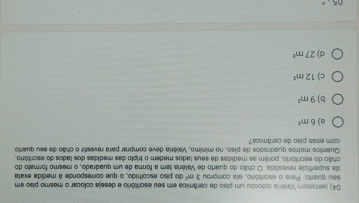 (m07359217) Valéria colocou um piso de cerâmica em seu escritório e deseja colocar o mesmo piso em
seu quarto. Para o escritório, ela comprou 3m^2 do piso escolhido, o que corresponde à medida exata
da superfície revestida. O chão do quarto de Valéria tem a forma de um quadrado, o mesmo formato do
chão do escritório, porém as medidas de seus lados medem o triplo das medidas dos lados do escritório.
Quantos metros quadrados de piso, no mínimo, Valéria deve comprar para revestir o chão de seu quarto
com esse piso de cerâmica?
a) 6m^2
b) 9m^2
c) 12m^2
d) 27m^2
05.5.^*