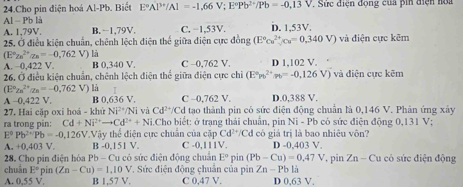 Cho pin điện hoá Al-Pb. Biết E°Al^(3+)/Al=-1,66V;E°Pb^(2+)/Pb=-0,13V. Sức điện động của pin điện hoa
Al - Pb là
A. 1,79V. B. −1,79V. C. −1,53V. D. 1,53V.
25. Ở điều kiện chuẩn, chênh lệch điện thế giữa điện cực đồng (E°cu^(2+)/cu=0,340V) và điện cực kẽm
(E°Zn^(2+)/Zn=-0,762 V) là
A. -0,422 V. B 0,340 V. C -0,762 V. D 1,102 V.
26. Ở điều kiện chuẩn, chênh lệch điện thế giữa điện cực chì (E°Pb^(2+)/Pb=-0,126V) và điện cực kẽm
(E°zn^(2+)/zn=-0,762 x_1+x_2= □ /□   V) là I
A -0,422 V. B 0,636 V. C -0,762 V. D.0,388 V.
27. Hai cặp oxi hoá - khử Ni^(2+)/Ni và Cd^(2+)/ 'Cd tạo thành pin có sức điện động chuẩn là 0,146 V. Phản ứng xảy
ra trong pin: Cd+Ni^(2+)to Cd^(2+)+Ni i.Cho biết: ở trạng thái chuẩn, pin Ni - Pb có sức điện động 0,131 V;
E^0Pb^(2+/)Pb=-0,126V Vậy thể điện cực chuẩn của cặp Cd^(2+)/C Ed có giá trị là bao nhiêu vôn?
A. +0,403 V. B -0,151 V. C -0,111V. D -0,403 V.
*  28. Cho pin điện hóa Pb - Cu có sức điện động chuẩn E° pin (Pb-Cu)=0,47V T, pin Zn - Cu có sức điện động
chuẩn E° pin (Zn-Cu)=1,10V *. Sức điện động chuẩn của pin Zn-Pb là
A. 0,55 V. B 1,57 V. C 0,47 V. D 0,63 V.