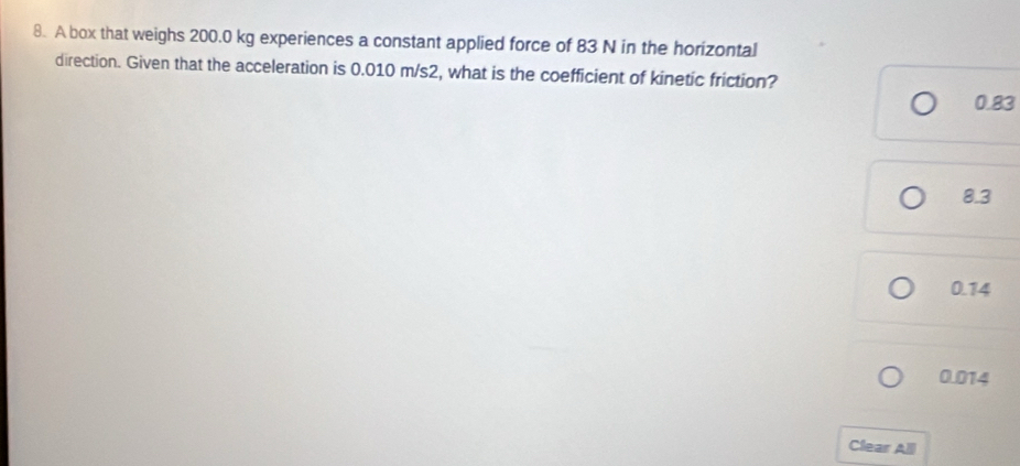 A box that weighs 200.0 kg experiences a constant applied force of 83 N in the horizontal
direction. Given that the acceleration is 0.010 m/s2, what is the coefficient of kinetic friction?
0.83
8.3
0.14
0.014
Clear All