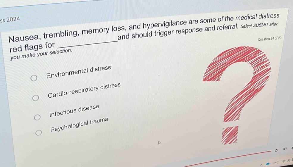 ss 2024
Nausea, trembling, memory loss, and hypervigilance are some of the medical distress
_
and should trigger response and referral. Select SUBMIT after
Question 14 of 20
red flags for
you make your selection.
Environmental distress
Cardio-respiratory distress
Infectious disease
Psychological trauma
C