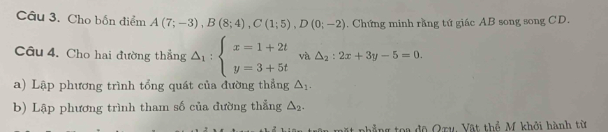 Cho bốn điểm A(7;-3), B(8;4), C(1;5), D(0;-2). Chứng minh rằng tứ giác AB song song CD. 
Câu 4. Cho hai đường thẳng △ _1:beginarrayl x=1+2t y=3+5tendarray. và △ _2:2x+3y-5=0. 
a) Lập phương trình tổng quát của đường thẳng △ _1. 
b) Lập phương trình tham số của đường thẳng △ _2. 
a ta đ ộ Qru, Vật thể M khởi hành từ