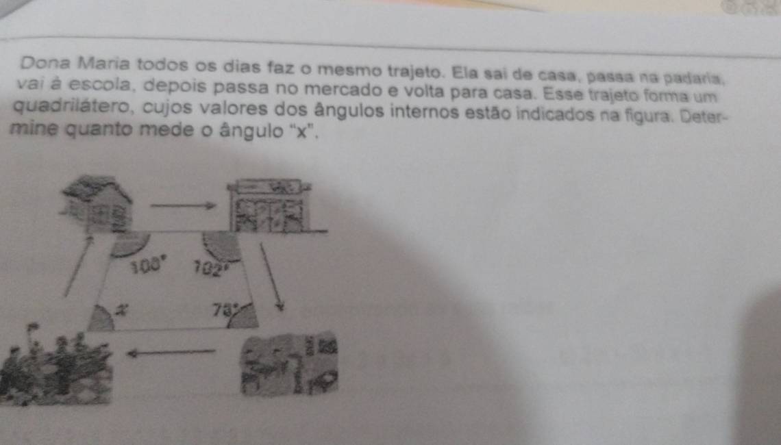 a
Dona Maria todos os dias faz o mesmo trajeto. Ela sai de casa, passa na padaria,
vai à escola, depois passa no mercado e volta para casa. Esse trajeto forma um
quadrilátero, cujos valores dos ângulos internos estão indicados na figura. Deter-
mine quanto mede o ângulo "x".