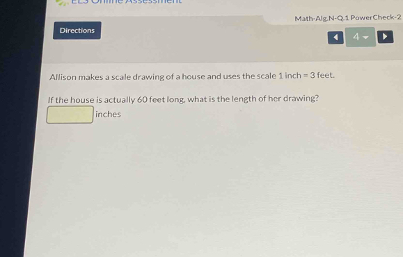 Math-Alg.N-Q.1 PowerCheck-2 
Directions 
4 
Allison makes a scale drawing of a house and uses the scale 1 inch =3 feet. 
If the house is actually 60 feet long, what is the length of her drawing?
inches