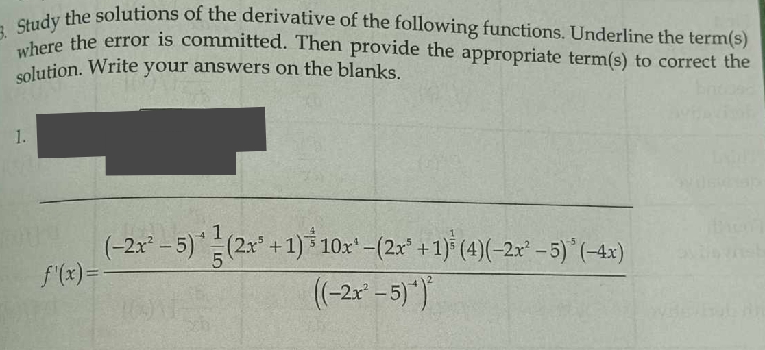 Study the solutions of the derivative of the following functions. Underline the term(s) 
where the error is committed. Then provide the appropriate term(s) to correct the 
solution. Write your answers on the blanks. 
1.
f'(x)=frac (-2x^2-5)^-4 1/5 (2x^5+1)^- 4/3 10x^4-(2x^5+1)^ 1/3 (4)(-2x^2-5)^-5(-4x)((-2x^2-5)^4)^2