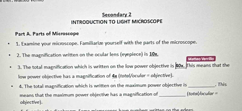 Secondary 2 
INTRODUCTION TO LIGHT MICROSCOPE 
Part A. Parts of Microscope 
1. Examine your microscope. Familiarize yourself with the parts of the microscope. 
2. The magnification written on the ocular lens (eyepiece) is 10x. 
Matteo Verrillo 
3. The total magnification which is written on the low power objective is 40x. This means that the 
low power objective has a magnification of 4x (total/ocular = objective). 
4. The total magnification which is written on the maximum power objective is _. This 
means that the maximum power objective has a magnification of_ (total/ocular = 
objective). 
os have numbers written on the edges .