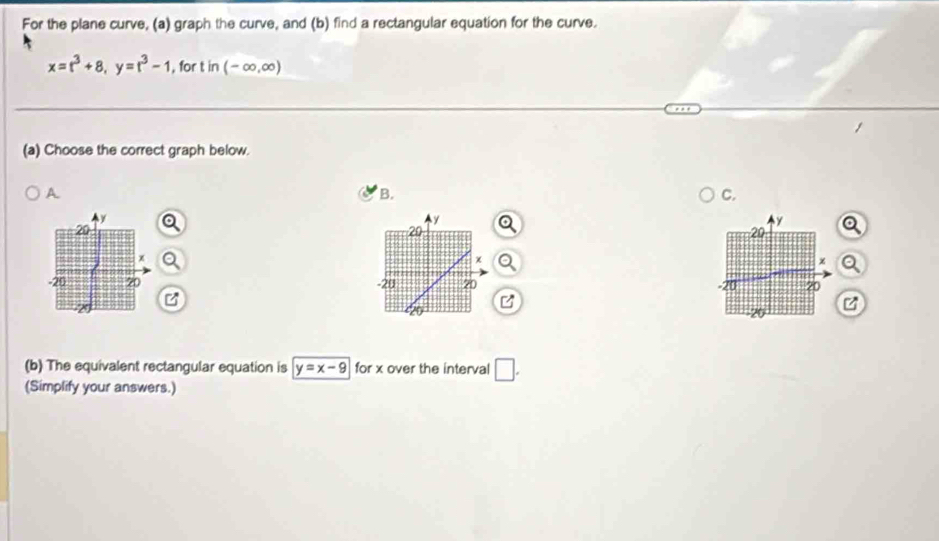 For the plane curve, (a) graph the curve, and (b) find a rectangular equation for the curve.
x=t^3+8, y=t^3-1 , for in(-∈fty ,∈fty )
(a) Choose the correct graph below. 
A 
B. 
C.
y
y
20
20 Q
χ
χ Q
-20 20 20
z
(b) The equivalent rectangular equation is y=x-9 for x over the interval □. 
(Simplify your answers.)