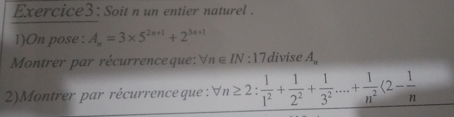 Soit n un entier naturel . 
1)On pose : A_n=3* 5^(2n+1)+2^(3n+1)
Montrer par récurrenceque: forall n∈ IN:17 divise A_n
2)Montrer par récurrence que : forall n≥ 2: 1/1^2 + 1/2^2 + 1/3^2 ....+ 1/n^2 langle 2- 1/n 