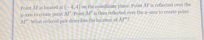 Point M is located at (-4,4) on the coordinate plane. Point M is reflected over the 
y-axis to create point M'. Point M' is then reflected over the æ -axis to create point
M''. What ordered pair describes the location of M''