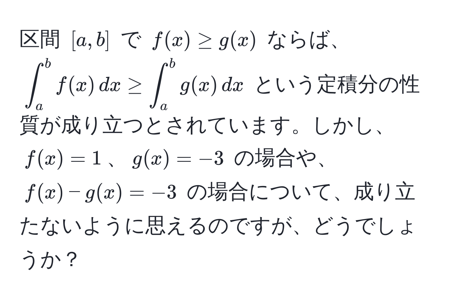 区間 ([a,b]) で (f(x) ≥ g(x)) ならば、(∈t_a^b f(x) , dx ≥ ∈t_a^b g(x) , dx) という定積分の性質が成り立つとされています。しかし、(f(x) = 1)、(g(x) = -3) の場合や、(f(x) - g(x) = -3) の場合について、成り立たないように思えるのですが、どうでしょうか？