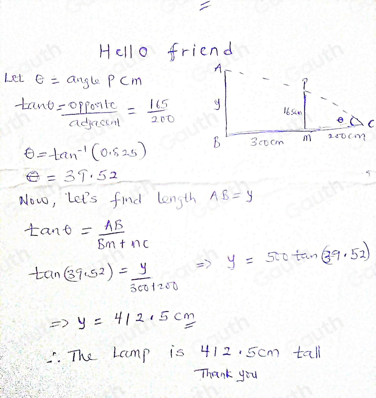 Hello friend 
Let θ =anglePCm
tan θ = opposite/adjacunt = 165/200 
θ =tan^(-1)(0.525)
θ =39.52
Now, let's find length AB=y
tan θ = AB/BM+MC 
Rightarrow y=500tan (39.52)
tan (39.52)= y/300+200 
Rightarrow y=412.5cm. The Lamp is 412. 5cm tall 
Thank you