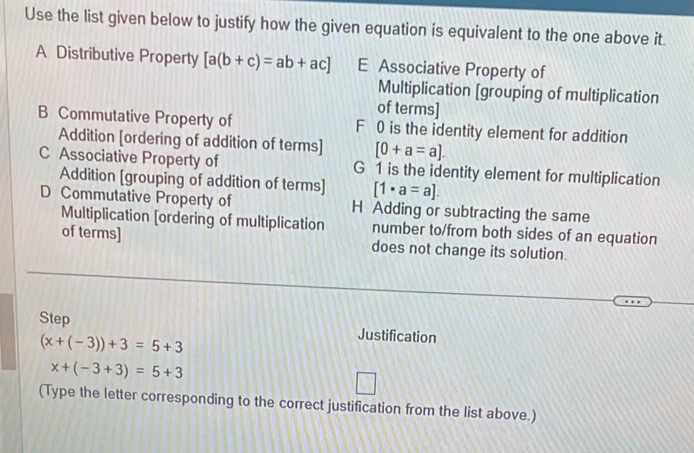 Use the list given below to justify how the given equation is equivalent to the one above it.
A Distributive Property [a(b+c)=ab+ac] E Associative Property of
Multiplication [grouping of multiplication
of terms]
B Commutative Property of F 0 is the identity element for addition
Addition [ordering of addition of terms] [0+a=a].
C Associative Property of G 1 is the identity element for multiplication
Addition [grouping of addition of terms] [1· a=a].
D Commutative Property of H Adding or subtracting the same
Multiplication [ordering of multiplication number to/from both sides of an equation
of terms] does not change its solution.
Step Justification
(x+(-3))+3=5+3
x+(-3+3)=5+3
(Type the letter corresponding to the correct justification from the list above.)