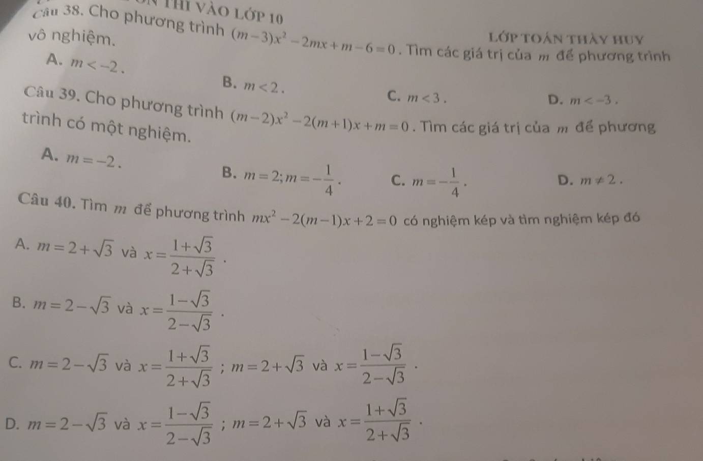 Thi vào lớp 10
vô nghiệm.
cầ 38. Cho phương trình (m-3)x^2-2mx+m-6=0. Tìm các giá trị của m để phương trình
lớp toán thày huy
A. m . B. m<2</tex>.
C. m<3</tex>.
D. m . 
Câu 39. Cho phương trình (m-2)x^2-2(m+1)x+m=0. Tìm các giá trị của m để phương
trình có một nghiệm.
A. m=-2.
B. m=2; m=- 1/4 . C. m=- 1/4 .
D. m!= 2. 
Câu 40. Tìm m để phương trình mx^2-2(m-1)x+2=0 có nghiệm kép và tìm nghiệm kép đó
A. m=2+sqrt(3) và x= (1+sqrt(3))/2+sqrt(3) ·
B. m=2-sqrt(3) và x= (1-sqrt(3))/2-sqrt(3) .
C. m=2-sqrt(3) và x= (1+sqrt(3))/2+sqrt(3) ; m=2+sqrt(3) và x= (1-sqrt(3))/2-sqrt(3) ·
D. m=2-sqrt(3) và x= (1-sqrt(3))/2-sqrt(3) ; m=2+sqrt(3) và x= (1+sqrt(3))/2+sqrt(3) ·