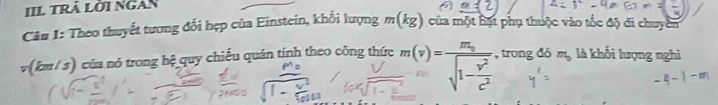 IIL trã Lời NGan 
Câu 1: Theo thuyết tương đối hẹp của Einstein, khối lượng m(kg) của một hạt phụ thuộc vào tốc độ di chuyên
v(km/ s) của nó trong hệ quy chiếu quán tính theo công thức m(v)=frac m_0sqrt(1-frac v^2)c^2. ,trongdom_o là khối lượng nghi