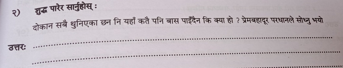 २) शुद्ध पारेर सार्नुहोस् : 
दोकान सबै थुनिएका छननि यहाँ कतै पनि बास पाईदैन कि क्या हो ? प्रेमबहादूर परधानले सोध्ुभयो 
_ 
_ 
उत्तर: 
_