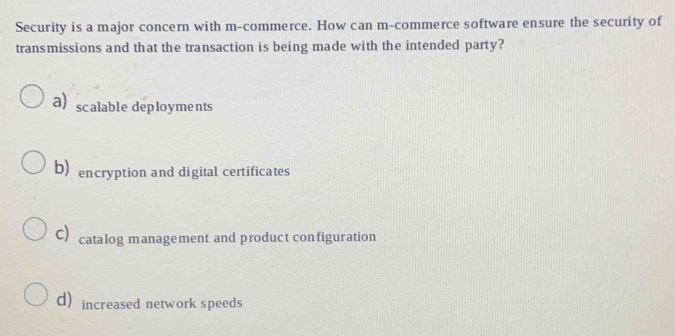 Security is a major concern with m-commerce. How can m-commerce software ensure the security of
transmissions and that the transaction is being made with the intended party?
a) scalable deployments
b) encryption and digital certificates
C) catalog management and product configuration
d) increased network speeds