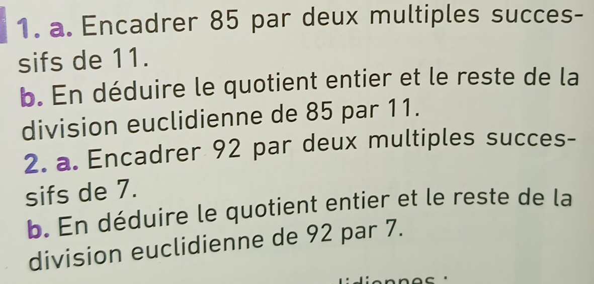 Encadrer 85 par deux multiples succes- 
sifs de 11. 
b. En déduire le quotient entier et le reste de la 
division euclidienne de 85 par 11. 
2. a. Encadrer 92 par deux multiples succes- 
sifs de 7. 
b. En déduire le quotient entier et le reste de la 
division euclidienne de 92 par 7.