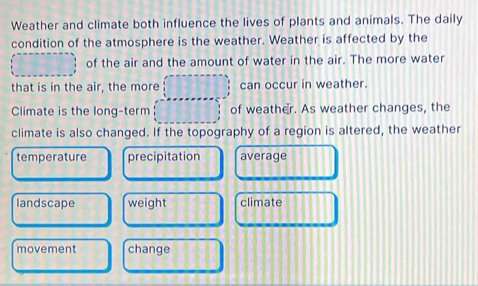 Weather and climate both influence the lives of plants and animals. The daily
condition of the atmosphere is the weather. Weather is affected by the
of the air and the amount of water in the air. The more water
that is in the air, the more can occur in weather.
Climate is the long-term of weather. As weather changes, the
climate is also changed. If the topography of a region is altered, the weather
temperature precipitation average
landscape weight climate
movement change