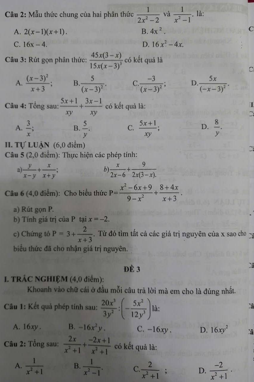 Mẫu thức chung của hai phân thức  1/2x^2-2  và  1/x^2-1 . là:
A. 2(x-1)(x+1). B. 4x^2.
C
C. 16x-4. D. 16x^2-4x.
Câu 3: Rút gọn phân thức: frac 45x(3-x)15x(x-3)^3 có kết quả là
C
A. frac (x-3)^2x+3; B frac 5(x-3)^2. C.frac -3(x-3)^2; D. frac 5x(-x-3)^2.
Câu 4: Tổng sau:  (5x+1)/xy + (3x-1)/xy  có kết quả là:
I
C
A.  3/x ;  5/y .  (5x+1)/xy ;  8/y .
B.
C.
D.
II. Tự LUậN (6,0 điểm)

Câu 5 (2,0 điểm): Thực hiện các phép tính:
a  y/x-y + x/x+y ;
b)  x/2x-6 + 9/2x(3-x). 
Câu 6 (4,0 điểm): Cho biểu thức P= (x^2-6x+9)/9-x^2 + (8+4x)/x+3 .
a) Rút gọn P.
b) Tính giá trị của P tại x=-2.
c) Chứng tỏ P=3+ 2/x+3 . Từ đó tìm tất cả các giá trị nguyên của x sao cho -
biểu thức đã cho nhận giá trị nguyên.
Đè 3
Câ
I. TRÁC NGHIỆM (4,0 điểm):
Khoanh vào chữ cái ở đầu mỗi câu trả lời mà em cho là đúng nhất.
Câu 1: Kết quả phép tính sau:  20x^3/3y^2 :(- 5x^2/12y^3 ) là:
Câ
A. 16xy . B. -16x^2y. C. -16xy . D. 16xy^2
Câu 2: Tổng sau:  2x/x^2+1 + (-2x+1)/x^2+1  có kết quả là:
A.  1/x^2+1  B.  1/x^2-1 . C.  2/x^2+1 ; D.  (-2)/x^2+1 .