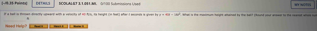 [−/0.35 Points] DETAILS SCOLALG7 3.1.051.MI. 0/100 Submissions Used MY NOTES 
If a ball is thrown directly upward with a velocity of 40 ft/s, its height (in feet) after t seconds is given by y=40t-16t^2. What is the maximum height attained by the ball? (Round your answer to the nearest whole nur
ft
Need Help? Read It Watch It Master It