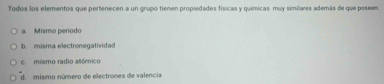 Todos los elementos que pertenecen a un grupo tienen propiedades físicas y químicas muy similares además de que poseen:
a. Mismo periodo
b. misma electronegatividad
c. mismo radio atómico
d. mismo número de electrones de valencia