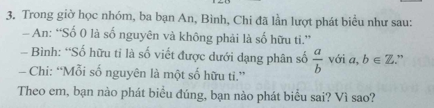 Trong giờ học nhóm, ba bạn An, Bình, Chi đã lần lượt phát biểu như sau: 
- An: “Số 0 là số nguyên và không phải là số hữu ti.” 
- Bình: “Số hữu tỉ là số viết được dưới dạng phân số  a/b  với a, b∈ Z ” 
- Chi: “Mỗi số nguyên là một số hữu ti.” 
Theo em, bạn nào phát biểu đúng, bạn nào phát biểu sai? Vì sao?