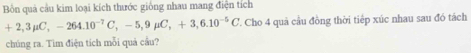 Bồn quả cầu kim loại kích thước giống nhau mang điện tích
+2,3mu C, -264.10^(-7)C, -5, 9mu C, +3, 6.10^(-5)C Cho 4 quả cầu đồng thời tiếp xúc nhau sau đó tách 
chúng ra. Tìm điện tích mỗi quả cầu?