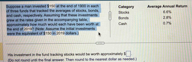 Suppose a man invested $150 at the end of 1900 in each Category Average Annual Return 
of three funds that tracked the averages of stocks, bonds, Stocks 6.6%
and cash, respectively. Assuming that these investments 2.8%
grew at the rates given in the accompanying table, Bonds 
approximately how much would each have been worth at Cash 0.7%
the end of 2019? (Note: Assume the initial investments 
were the equivalent of $150 in 2019 dollars.) 
His investment in the fund tracking stocks would be worth approximately $□. 
(Do not round until the final answer. Then round to the nearest dollar as needed.)