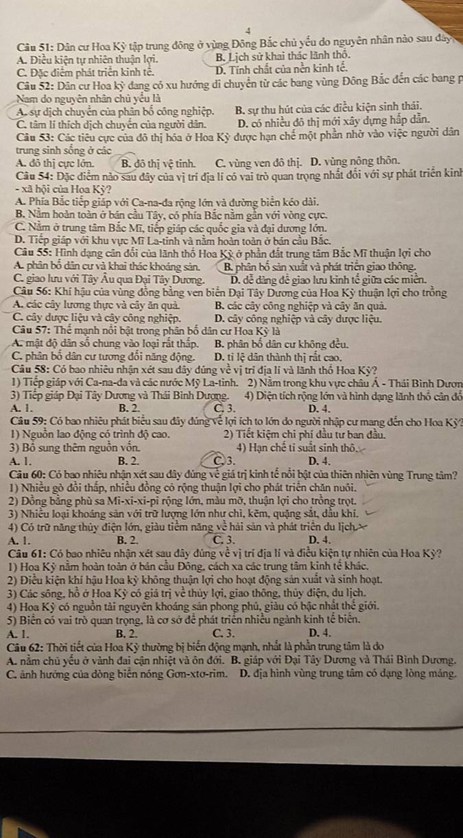 Dân cư Hoa Ky tập trung đông ở vùng Đông Bắc chủ yếu do nguyên nhân nào sau dây
A. Điều kiện tự nhiên thuận lợi. B. Lịch sử khai thác lãnh thổ.
C. Đặc điểm phát triển kinh tê. D. Tính chất của nền kinh tế.
Câu 52: Dân cư Hoa kỳ dang có xu hướng di chuyển từ các bang vùng Đông Bắc đến các bang p
Nam do nguyên nhân chủ yểu là
A. sự dịch chuyển của phân bố công nghiệp. B. sự thu hút của các điều kiện sinh thái.
C. tâm lí thích dịch chuyển của người dân. D. có nhiều đô thị mới xây dựng hắp dẫn.
Câu 53: Các tiêu cực của đô thị hóa ở Hoa Kỳ được hạn chế một phần nhờ vào việc người dân
trung sinh sống ở các
A. đô thị cực lớn. B. đô thị vệ tỉnh. C. vùng ven đô thị. D. vùng nông thôn.
Câu 54: Đặc điểm nào sau đây của vị trí địa lí có vai trò quan trọng nhất đổi với sự phát triển kinh
- xã hội của Hoa Kỳ?
A. Phía Bắc tiếp giáp với Ca-na-đa rộng lớn và đường biển kéo dài.
B. Nằm hoàn toàn ở bán cầu Tây, có phía Bắc nằm gần với vòng cực.
C. Nằm ở trung tâm Bắc Mĩ, tiếp giáp các quốc gia và đại dương lớn.
D. Tiếp giáp với khu vực Mĩ La-tinh và nằm hoàn toàn ở bán cầu Bắc.
Câu 55: Hình dạng cân đối của lãnh thổ Hoa Kỳ ở phần đất trung tâm Bắc Mĩ thuận lợi cho
A. phân bố dân cư và khai thác khoáng sản. B. phân bố sản xuất và phát triển giao thông.
C. giao lưu với Tây Âu qua Đại Tây Dương. D. dễ dàng đề giao lưu kinh tế giữa các miền.
Câu 56: Khí hậu của vùng đồng bằng ven biển Đại Tây Dương của Hoa Kỳ thuận lợi cho trồng
A. các cây lương thực và cây ăn quả. B. các cây công nghiệp và cây ăn quả.
C. cây dược liệu và cây công nghiệp. D. cây công nghiệp và cây dược liệu.
Câu 57: Thể mạnh nổi bật trong phân bố dân cư Hoa Kỳ là
A. mật độ dân số chung vào loại rất thấp. B. phân bố dân cư khộng đều.
C. phân bố dân cư tương đổi năng động. D. tỉ lệ dân thành thị rắt cao.
Câu 58: Có bao nhiêu nhận xét sau đây dúng về vị tri địa lí và lãnh thổ Hoa Kỳ?
1) Tiếp giáp với Ca-na-da và các nước Mỹ La-tinh. 2) Nằm trong khu vực châu Á - Thái Bình Dươn
3) Tiếp giáp Đại Tây Dương và Thái Bình Dương. 4) Diện tích rộng lớn và hình dạng lãnh thổ cân đổ
A. 1. B. 2. C. 3. D. 4.
Câu 59: Có bao nhiêu phát biểu sau đây dúng về lợi ích to lớn do người nhập cư mang đến cho Hoa Kỳ?
1) Nguồn lao động có trình độ cao. 2) Tiết kiệm chi phí đầu tư ban đầu.
3) Bồ sung thêm nguồn vốn. 4) Hạn chế tỉ suất sinh thô.
A. 1. B. 2. C. 3. D. 4.
Câu 60: Có bao nhiêu nhận xét sau đây đúng về giá trị kinh tể nổi bật của thiên nhiên vùng Trung tâm?
1) Nhiều gò đồi thắp, nhiều đồng có rộng thuận lợi cho phát triển chăn nuôi.
2) Đồng bằng phù sa Mi-xi-xi-pi rộng lớn, màu mỡ, thuận lợi cho trồng trọt.
3) Nhiều loại khoáng sản với trữ lượng lớn như chì, kẽm, quặng sắt, dầu khí.
4) Có trữ năng thủy điện lớn, giàu tiểm năng về hải sản và phát triển du lịch 
A. 1. B. 2. C. 3. D. 4.
Câu 61: Có bao nhiêu nhận xét sau dây đúng về vị trí địa lí và điều kiện tự nhiên của Hoa Kỳ?
1) Hoa Kỳ nằm hoàn toàn ở bán cầu Đông, cách xa các trung tâm kinh tế khác.
2) Điều kiện khí hậu Hoa kỳ không thuận lợi cho hoạt động sản xuất và sinh hoạt.
3) Các sông, hồ ở Hoa Kỳ có giá trị về thủy lợi, giao thông, thủy điện, du lịch.
4) Hoa Kỳ có nguồn tải nguyên khoáng sản phong phủ, giàu có bậc nhất thể giới.
5) Biển có vai trò quan trọng, là cơ sở để phát triển nhiều ngành kinh tế biển.
A. 1. B. 2. C. 3. D. 4.
Câu 62: Thời tiết của Hoa Kỳ thường bị biến động mạnh, nhất là phần trung tâm là do
A. nằm chủ yếu ở vành đai cận nhiệt và ôn đới. B. giáp với Đại Tây Dương và Thái Bình Dương.
C. ảnh hướng của dòng biển nóng Gơn-xtơ-rìm. D. địa hình vùng trung tâm có dạng lòng mảng.