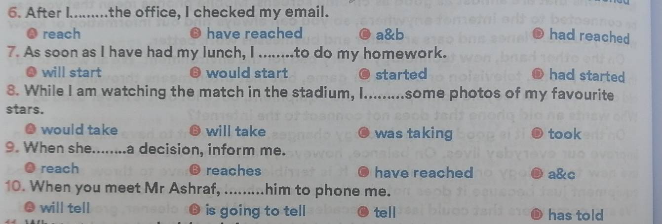 After I.........the office, I checked my email.
● reach have reached a&b had reached
7. As soon as I have had my lunch, I ........to do my homework.
will start B would start started had started
8. While I am watching the match in the stadium, I.........some photos of my favourite
stars.
would take B will take was taking took
9. When she......... a decision, inform me.
reach reaches have reached a&c
10. When you meet Mr Ashraf, .........him to phone me.
will tell is going to tell tell
has told
