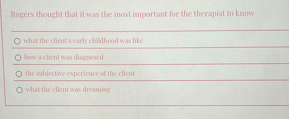 Rogers thought that it was the most important for the therapist to know
what the client's early childhood was like
how a client was diagnosed
the subjective experience of the client
what the client was dreaming